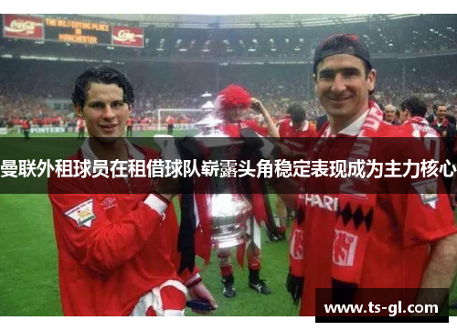 曼联外租球员在租借球队崭露头角稳定表现成为主力核心