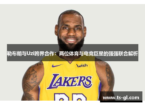 勒布朗与Uzi跨界合作：两位体育与电竞巨星的强强联合解析