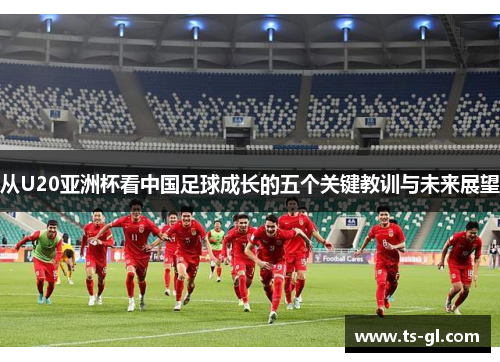 从U20亚洲杯看中国足球成长的五个关键教训与未来展望 从U20亚洲杯看中国足球成长的五个关键教训与未来展望