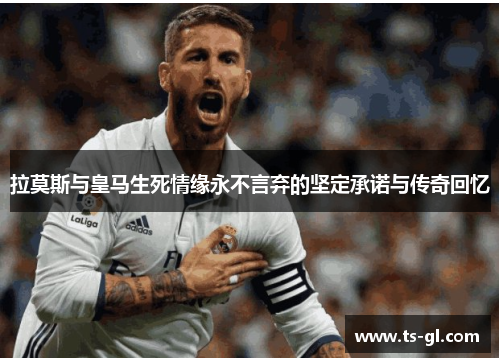拉莫斯与皇马生死情缘永不言弃的坚定承诺与传奇回忆