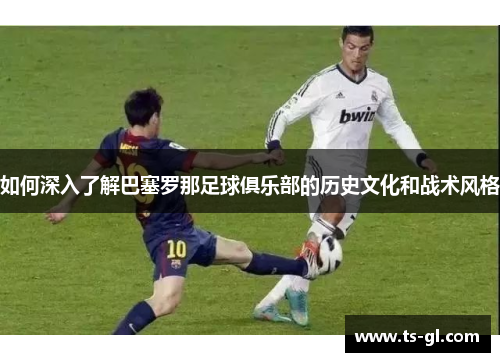 如何深入了解巴塞罗那足球俱乐部的历史文化和战术风格
