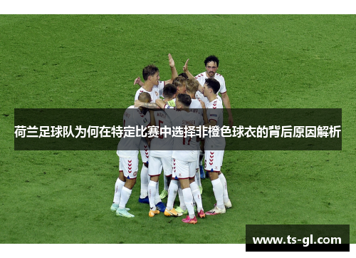 荷兰足球队为何在特定比赛中选择非橙色球衣的背后原因解析