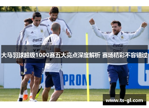 大马羽球超级1000赛五大亮点深度解析 赛场精彩不容错过 大马羽球超级1000赛五大亮点深度解析 赛场精彩不容错过