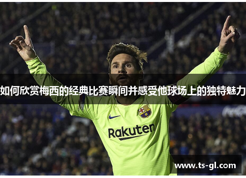 如何欣赏梅西的经典比赛瞬间并感受他球场上的独特魅力