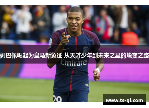 姆巴佩崛起为皇马新象征 从天才少年到未来之星的蜕变之路